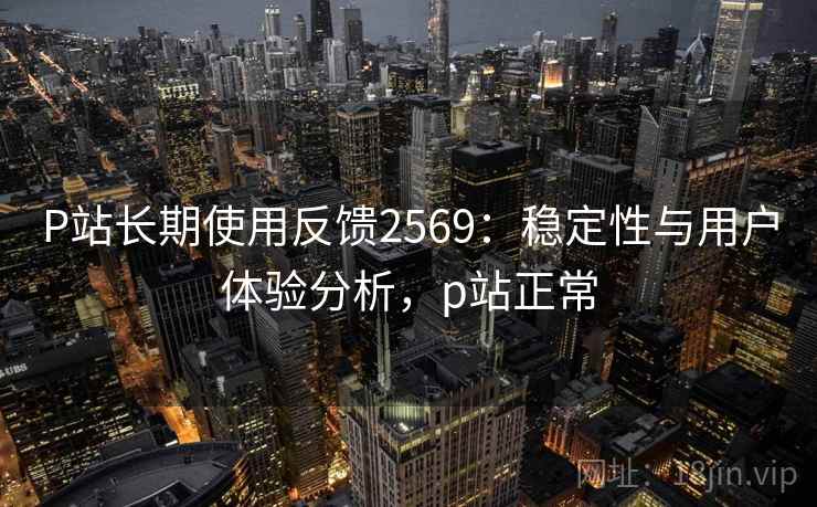 P站长期使用反馈2569:稳定性与用户体验分析,p站正常 P站长期使用反馈2569:稳定性与用户体验分析,p站正常