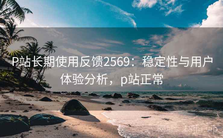 P站长期使用反馈2569:稳定性与用户体验分析,p站正常 P站长期使用反馈2569:稳定性与用户体验分析,p站正常