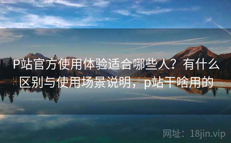 P站官方使用体验适合哪些人?有什么区别与使用场景说明,p站干啥用的 P站官方使用体验适合哪些人?有什么区别与使用场景说明,p站干啥用的
