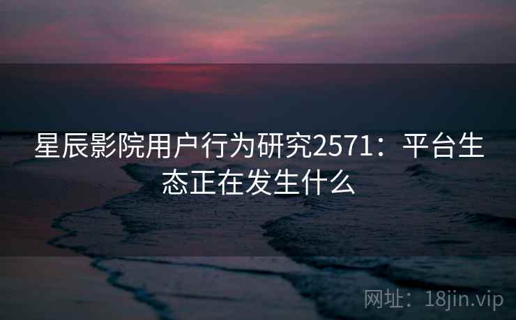 星辰影院用户行为研究2571:平台生态正在发生什么 星辰影院用户行为研究2571:平台生态正在发生什么