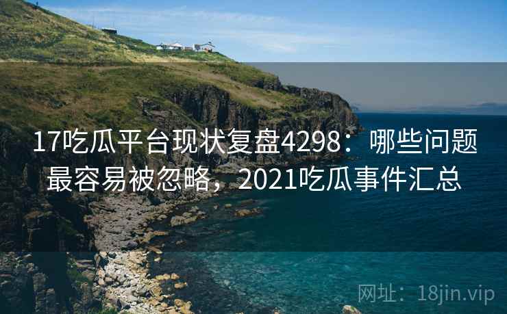 17吃瓜平台现状复盘4298:哪些问题最容易被忽略,2021吃瓜事件汇总 17吃瓜平台现状复盘4298:哪些问题最容易被忽略,2021吃瓜事件汇总
