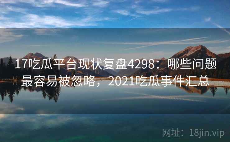 17吃瓜平台现状复盘4298:哪些问题最容易被忽略,2021吃瓜事件汇总 17吃瓜平台现状复盘4298:哪些问题最容易被忽略,2021吃瓜事件汇总