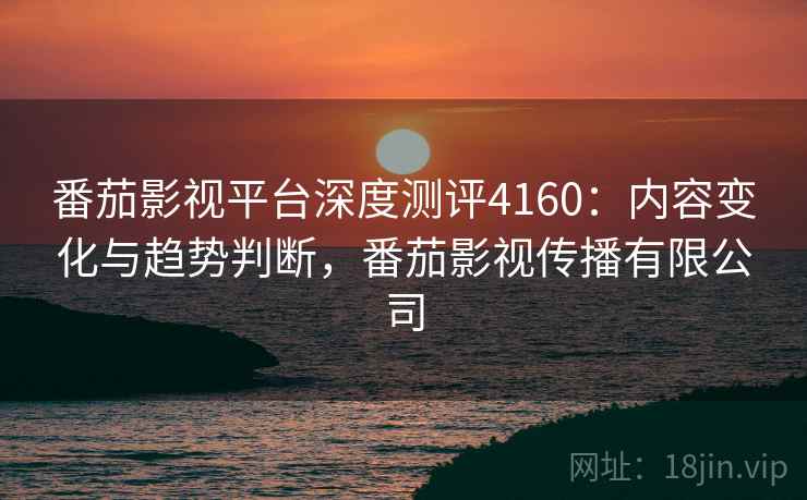 番茄影视平台深度测评4160:内容变化与趋势判断,番茄影视传播有限公司 番茄影视平台深度测评4160:内容变化与趋势判断,番茄影视传播有限公司
