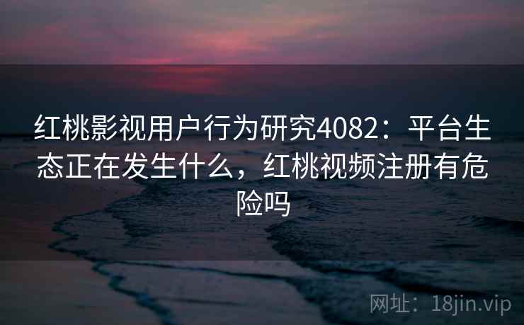 红桃影视用户行为研究4082：平台生态正在发生什么，红桃视频注册有危险吗