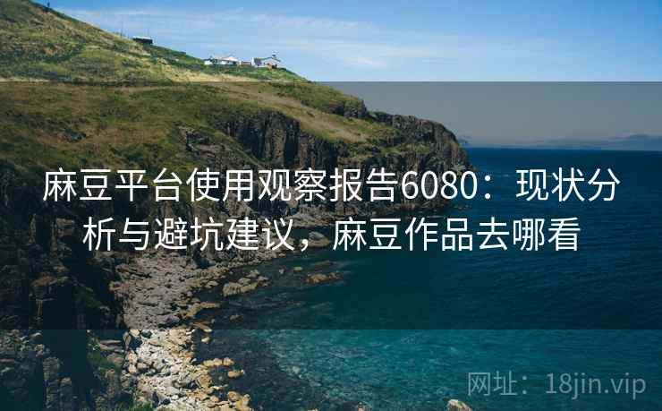 麻豆平台使用观察报告6080：现状分析与避坑建议，麻豆作品去哪看