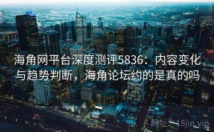 海角网平台深度测评5836：内容变化与趋势判断，海角论坛约的是真的吗