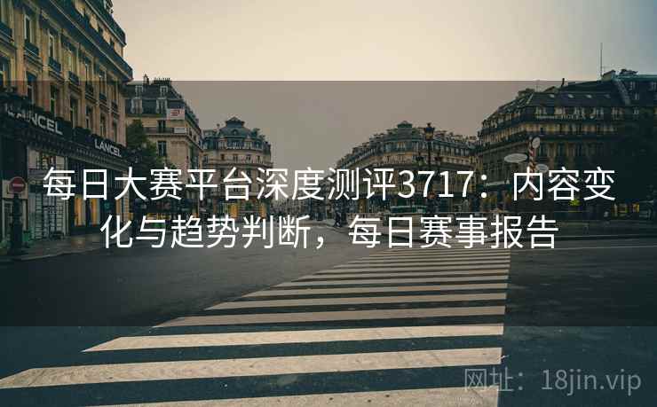 每日大赛平台深度测评3717：内容变化与趋势判断，每日赛事报告