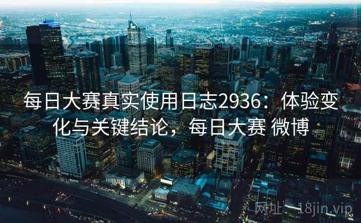 每日大赛真实使用日志2936：体验变化与关键结论，每日大赛 微博
