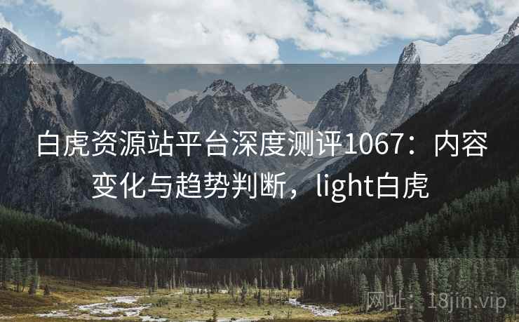 白虎资源站平台深度测评1067：内容变化与趋势判断，light白虎