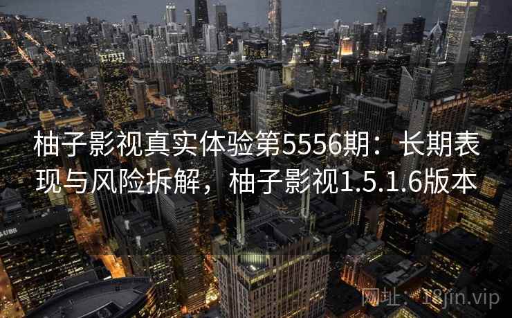 柚子影视真实体验第5556期：长期表现与风险拆解，柚子影视1.5.1.6版本