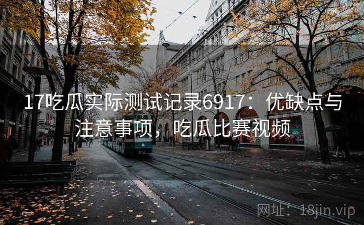 17吃瓜实际测试记录6917：优缺点与注意事项，吃瓜比赛视频