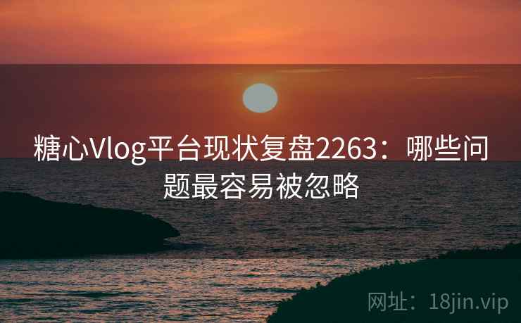 糖心Vlog平台现状复盘2263：哪些问题最容易被忽略