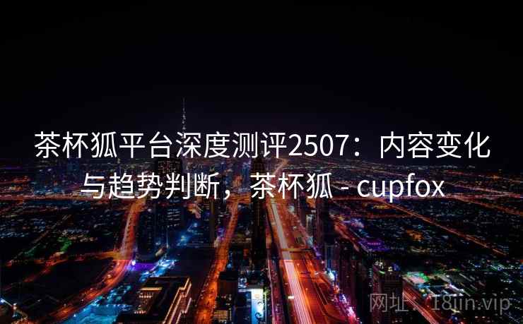 茶杯狐平台深度测评2507：内容变化与趋势判断，茶杯狐 - cupfox
