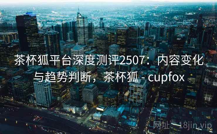 茶杯狐平台深度测评2507：内容变化与趋势判断，茶杯狐 - cupfox