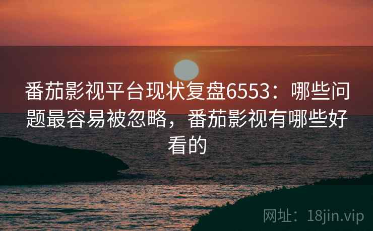 番茄影视平台现状复盘6553:哪些问题最容易被忽略,番茄影视有哪些好看的 番茄影视平台现状复盘6553:哪些问题最容易被忽略,番茄影视有哪些好看的