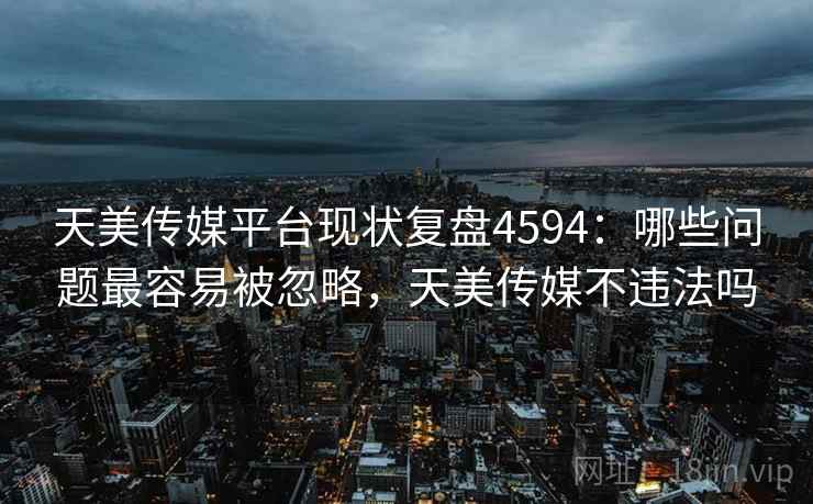 天美传媒平台现状复盘4594：哪些问题最容易被忽略，天美传媒不违法吗