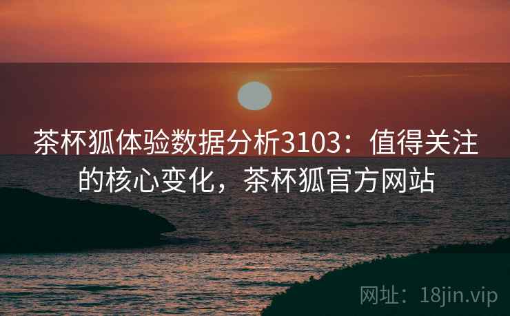 茶杯狐体验数据分析3103：值得关注的核心变化，茶杯狐官方网站