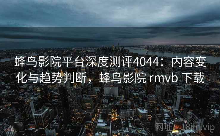 蜂鸟影院平台深度测评4044：内容变化与趋势判断，蜂鸟影院 rmvb 下载