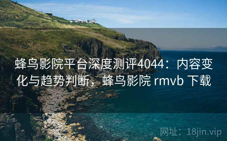 蜂鸟影院平台深度测评4044：内容变化与趋势判断，蜂鸟影院 rmvb 下载
