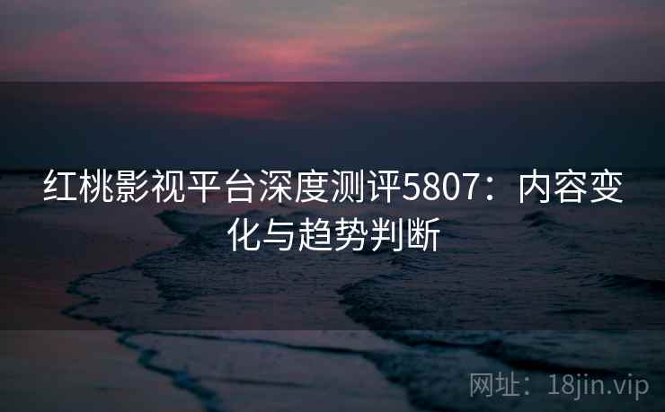 红桃影视平台深度测评5807:内容变化与趋势判断 红桃影视平台深度测评5807:内容变化与趋势判断