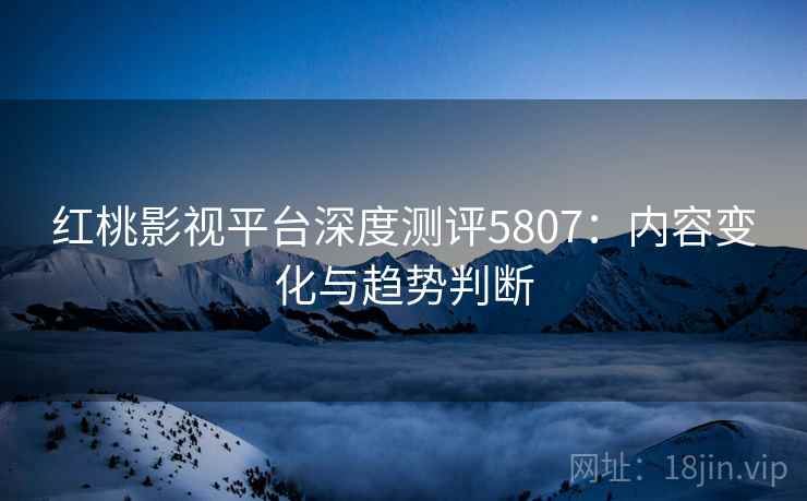 红桃影视平台深度测评5807：内容变化与趋势判断