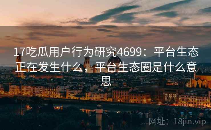 17吃瓜用户行为研究4699：平台生态正在发生什么，平台生态圈是什么意思