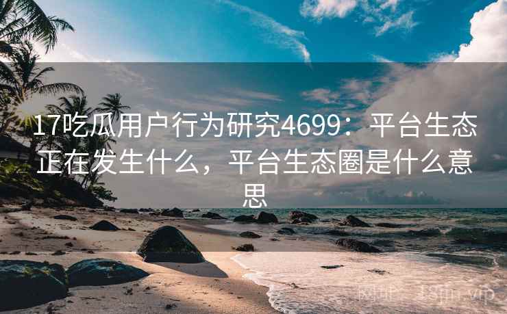 17吃瓜用户行为研究4699：平台生态正在发生什么，平台生态圈是什么意思