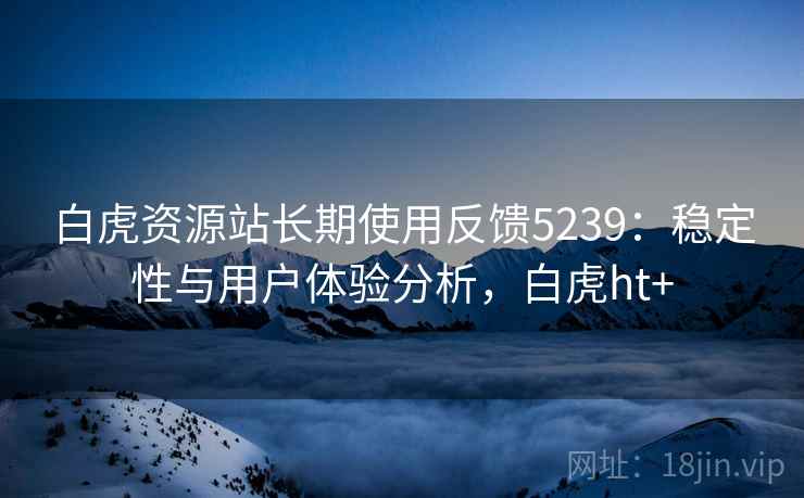 白虎资源站长期使用反馈5239:稳定性与用户体验分析,白虎ht+ 白虎资源站长期使用反馈5239:稳定性与用户体验分析,白虎ht+
