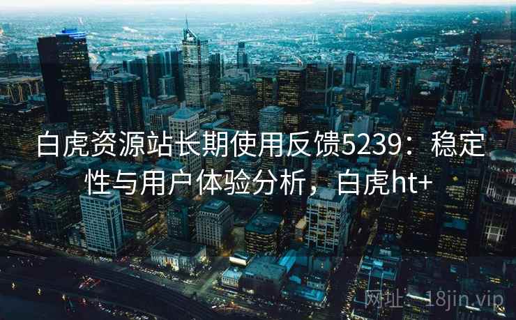 白虎资源站长期使用反馈5239:稳定性与用户体验分析,白虎ht+ 白虎资源站长期使用反馈5239:稳定性与用户体验分析,白虎ht+