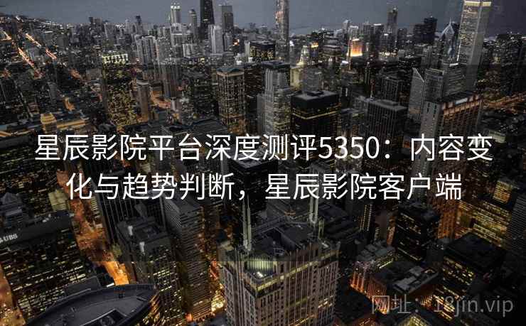 星辰影院平台深度测评5350：内容变化与趋势判断，星辰影院客户端