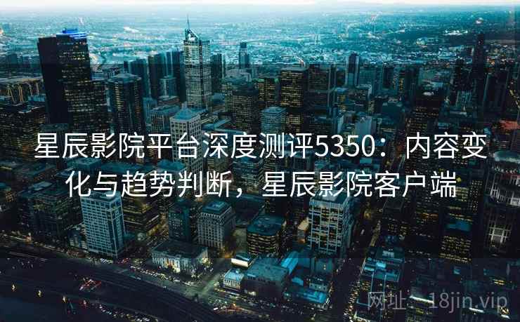 星辰影院平台深度测评5350：内容变化与趋势判断，星辰影院客户端