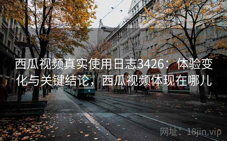 西瓜视频真实使用日志3426：体验变化与关键结论，西瓜视频体现在哪儿
