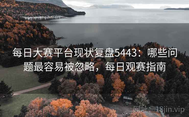每日大赛平台现状复盘5443：哪些问题最容易被忽略，每日观赛指南