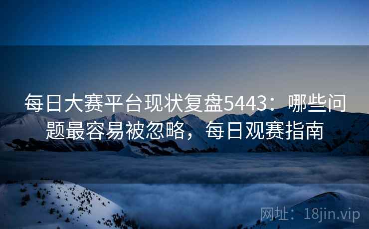 每日大赛平台现状复盘5443：哪些问题最容易被忽略，每日观赛指南
