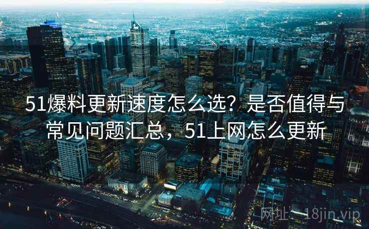 51爆料更新速度怎么选？是否值得与常见问题汇总，51上网怎么更新
