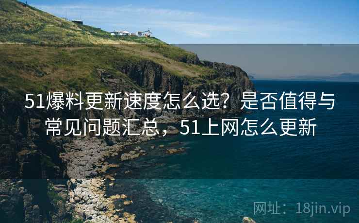 51爆料更新速度怎么选？是否值得与常见问题汇总，51上网怎么更新