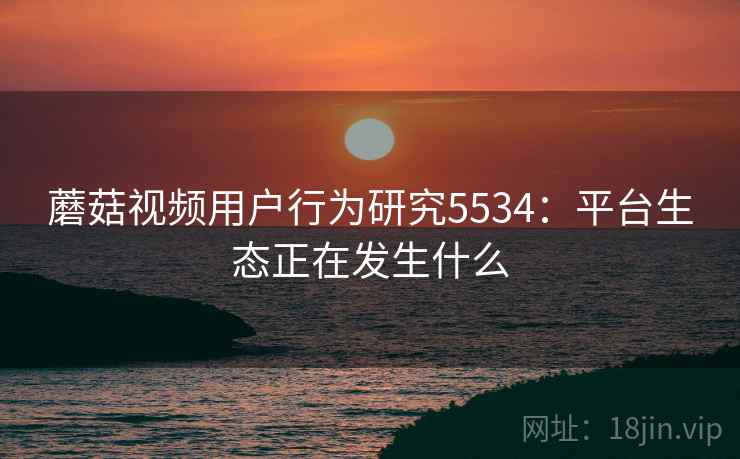 蘑菇视频用户行为研究5534：平台生态正在发生什么
