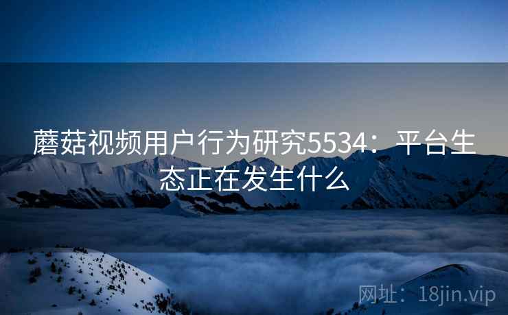 蘑菇视频用户行为研究5534：平台生态正在发生什么