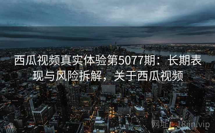 西瓜视频真实体验第5077期：长期表现与风险拆解，关于西瓜视频
