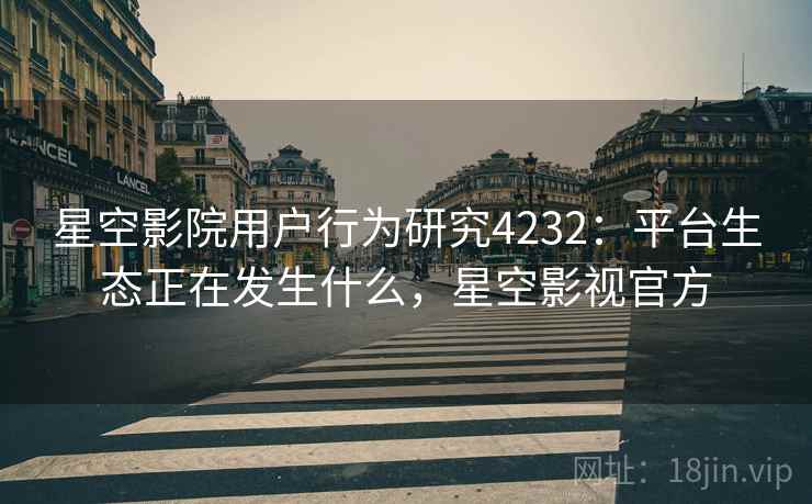 星空影院用户行为研究4232：平台生态正在发生什么，星空影视官方