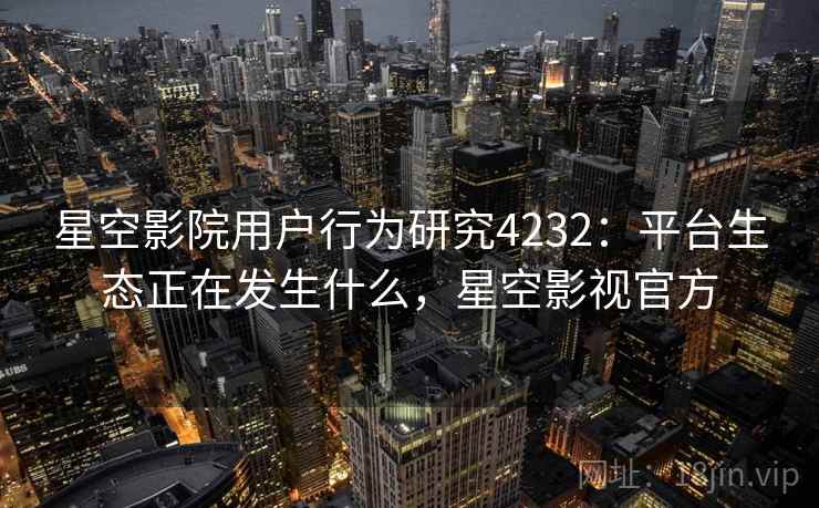 星空影院用户行为研究4232：平台生态正在发生什么，星空影视官方