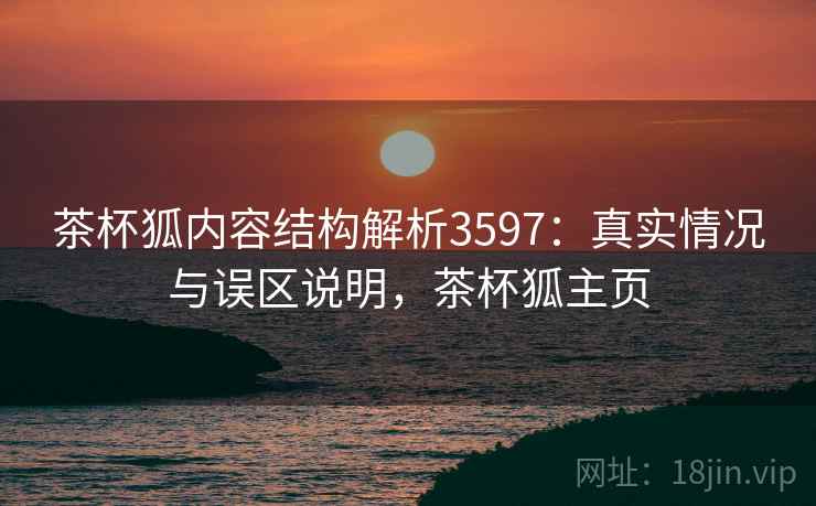 茶杯狐内容结构解析3597：真实情况与误区说明，茶杯狐主页