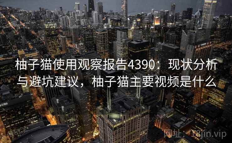 柚子猫使用观察报告4390：现状分析与避坑建议，柚子猫主要视频是什么