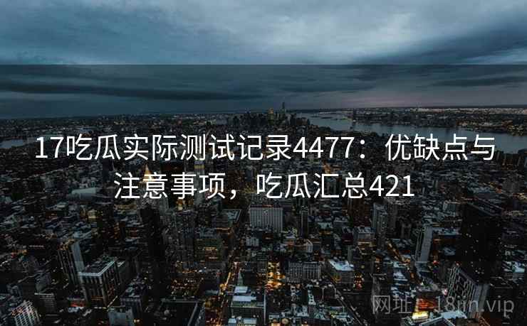 17吃瓜实际测试记录4477：优缺点与注意事项，吃瓜汇总421