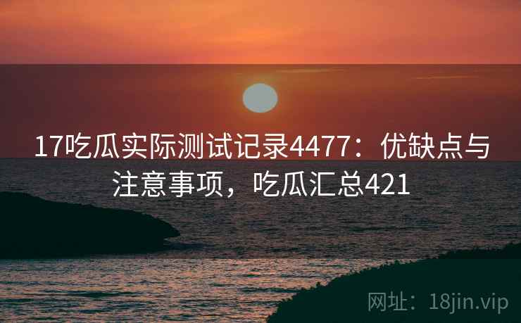 17吃瓜实际测试记录4477：优缺点与注意事项，吃瓜汇总421