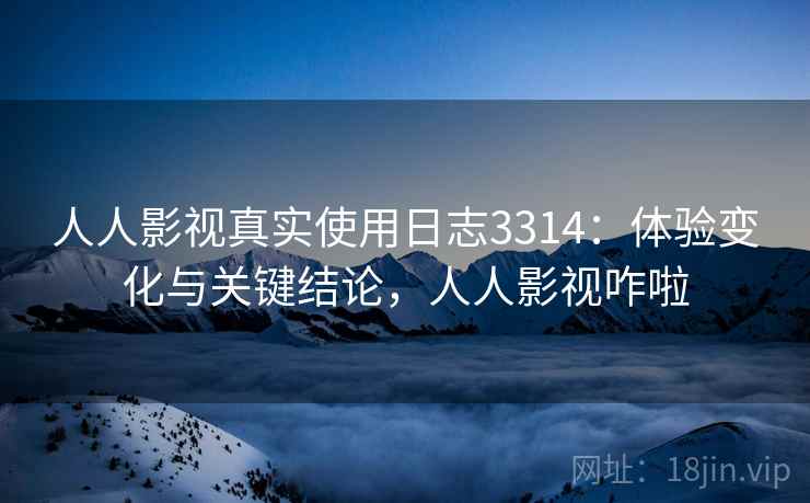 人人影视真实使用日志3314：体验变化与关键结论，人人影视咋啦