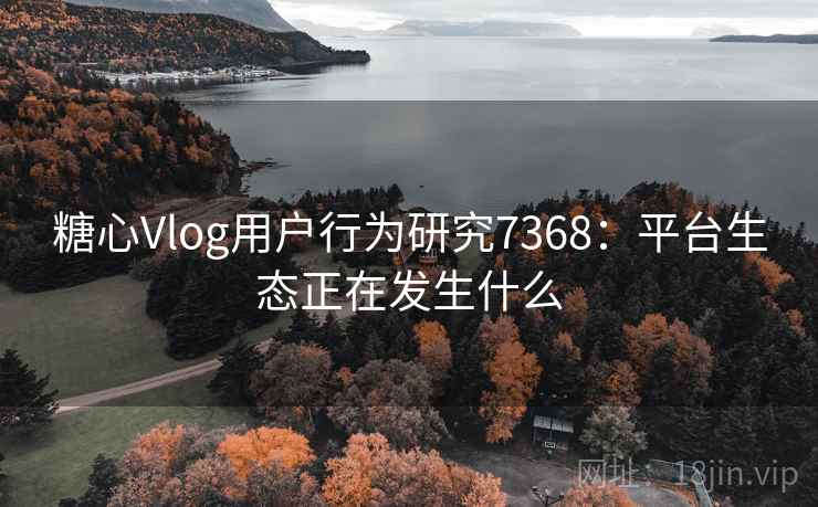 糖心Vlog用户行为研究7368：平台生态正在发生什么