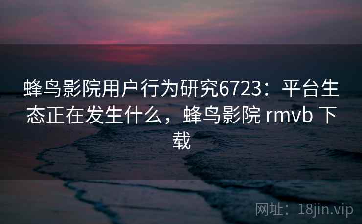 蜂鸟影院用户行为研究6723：平台生态正在发生什么，蜂鸟影院 rmvb 下载