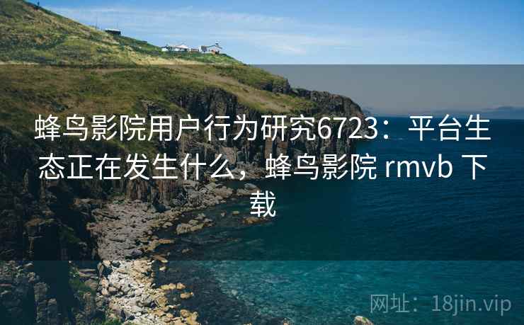 蜂鸟影院用户行为研究6723：平台生态正在发生什么，蜂鸟影院 rmvb 下载