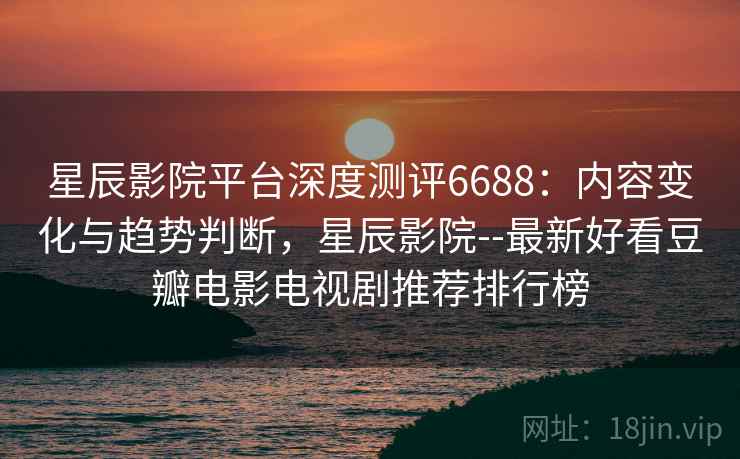 星辰影院平台深度测评6688：内容变化与趋势判断，星辰影院--最新好看豆瓣电影电视剧推荐排行榜